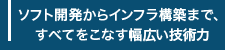 ソフト開発からインフラ構築まで、すべてをこなす幅広い技術力