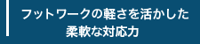 フットワークの軽さを活かした柔軟な対応力